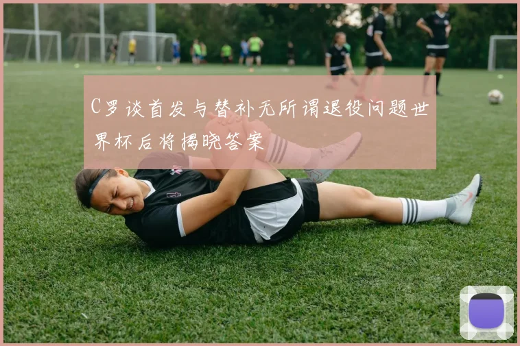 C罗谈首发与替补无所谓退役问题世界杯后将揭晓答案