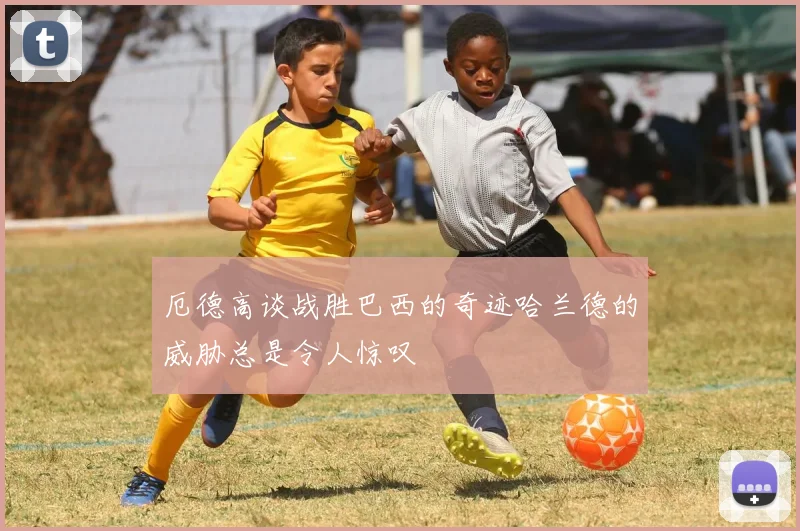 厄德高谈战胜巴西的奇迹哈兰德的威胁总是令人惊叹