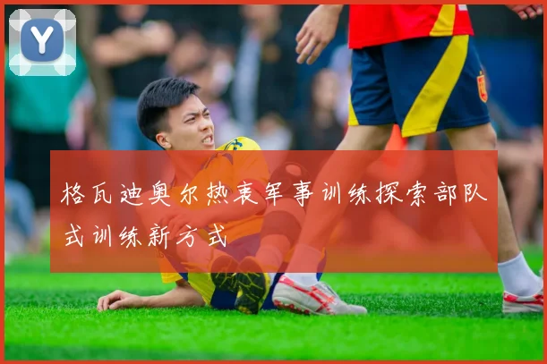 格瓦迪奥尔热衷军事训练探索部队式训练新方式
