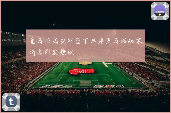 皇马正式宣布签下库库罗马诺独家消息引发热议