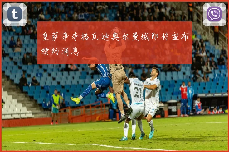 皇萨争夺格瓦迪奥尔曼城即将宣布续约消息