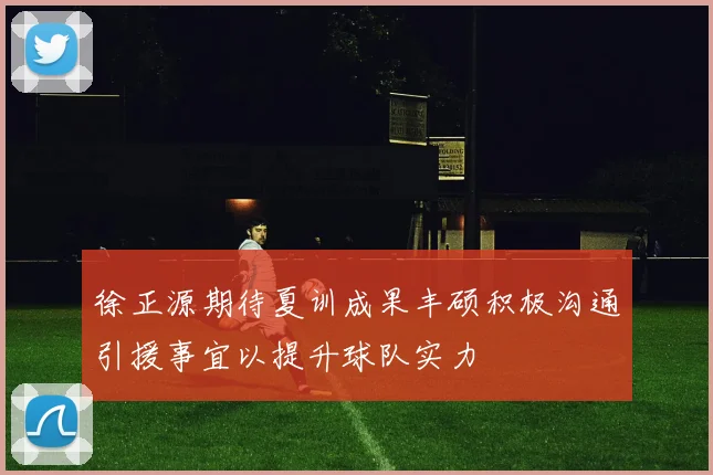 徐正源期待夏训成果丰硕积极沟通引援事宜以提升球队实力