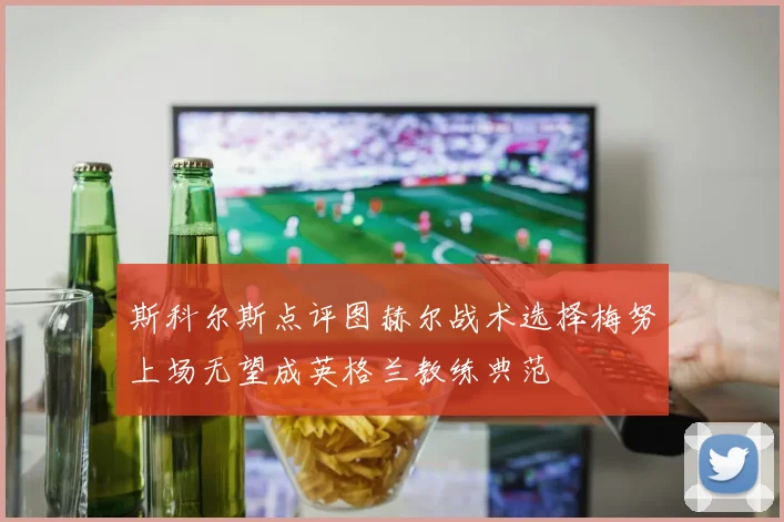 斯科尔斯点评图赫尔战术选择梅努上场无望成英格兰教练典范