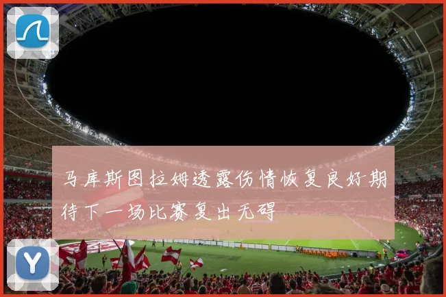 马库斯图拉姆透露伤情恢复良好期待下一场比赛复出无碍