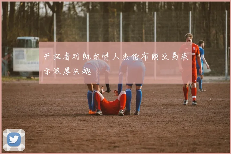 开拓者对凯尔特人杰伦布朗交易表示浓厚兴趣