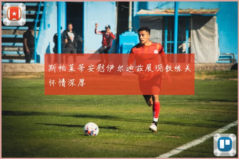 斯帕莱蒂安慰伊尔迪兹展现教练关怀情深厚