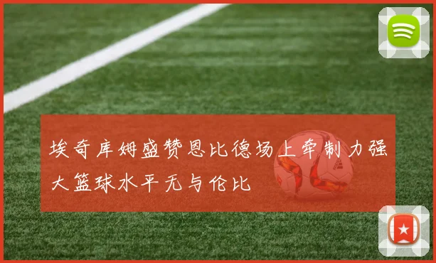 埃奇库姆盛赞恩比德场上牵制力强大篮球水平无与伦比