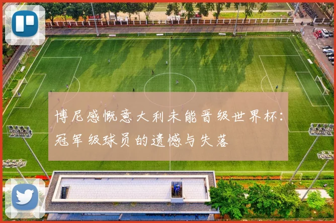 博尼感慨意大利未能晋级世界杯：冠军级球员的遗憾与失落