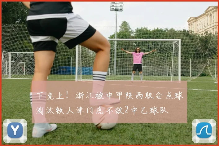 下克上！浙江被中甲陕西联合点球淘汰铁人津门虎不敌2中乙球队