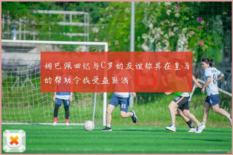 姆巴佩回忆与C罗的友谊称其在皇马的帮助令我受益匪浅