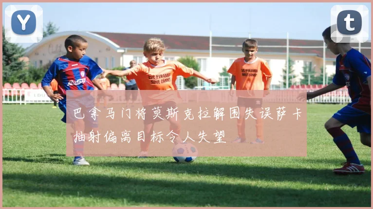 巴拿马门将莫斯克拉解围失误萨卡抽射偏离目标令人失望