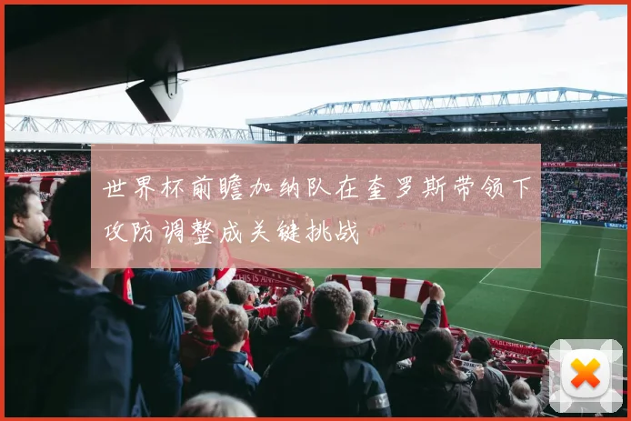 世界杯前瞻加纳队在奎罗斯带领下攻防调整成关键挑战