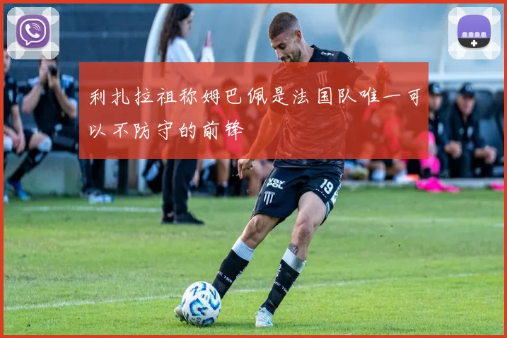 利扎拉祖称姆巴佩是法国队唯一可以不防守的前锋