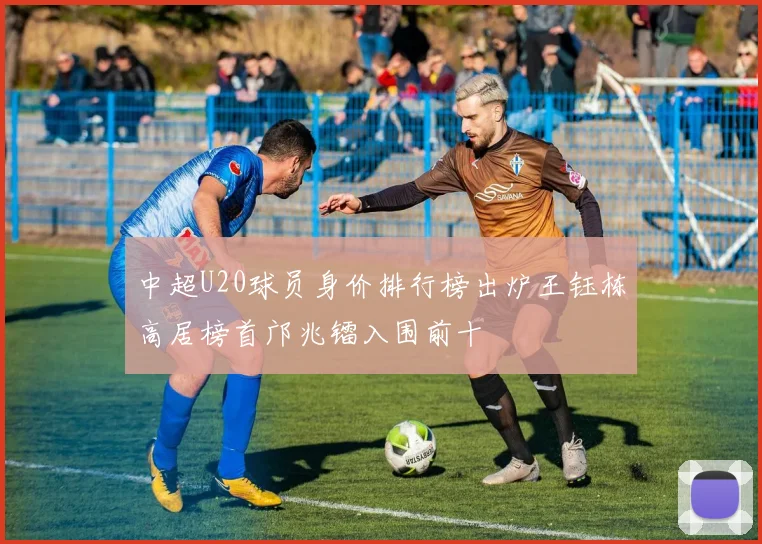 中超U20球员身价排行榜出炉王钰栋高居榜首邝兆镭入围前十