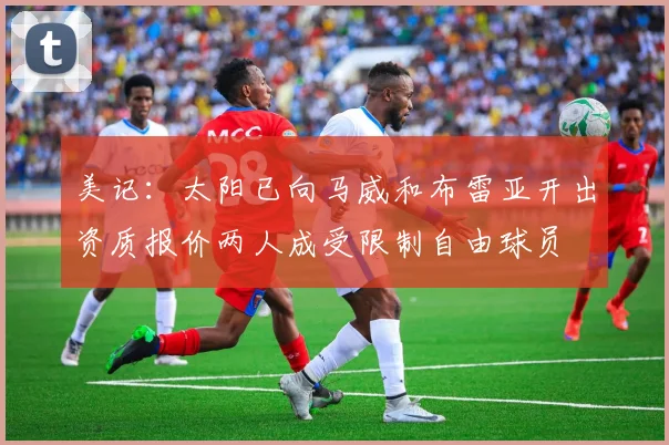 美记：太阳已向马威和布雷亚开出资质报价两人成受限制自由球员