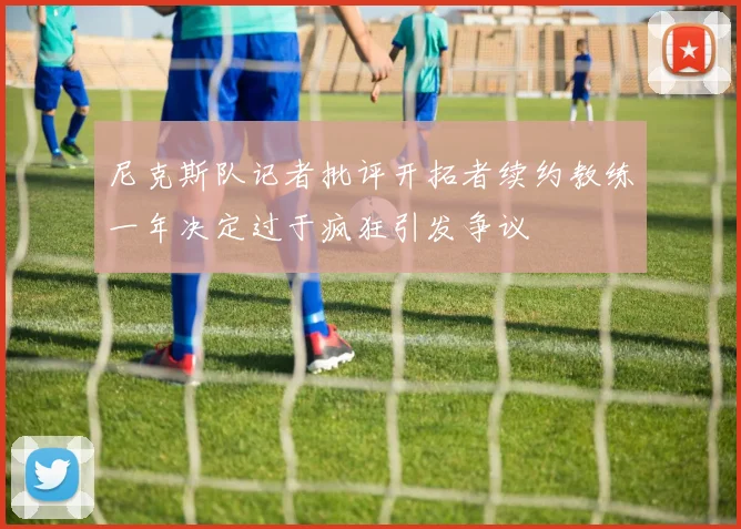 尼克斯队记者批评开拓者续约教练一年决定过于疯狂引发争议