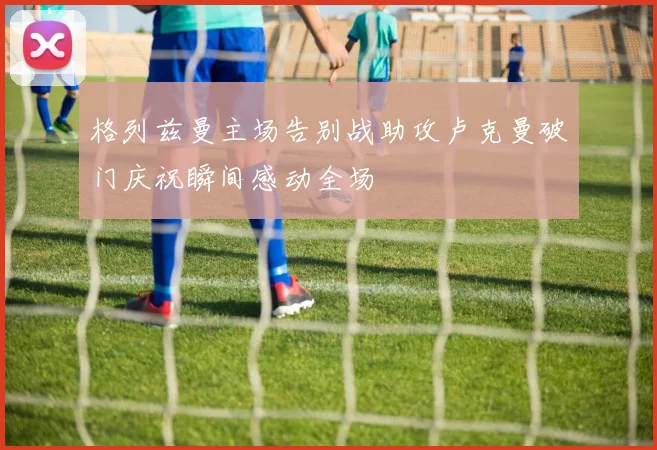 格列兹曼主场告别战助攻卢克曼破门庆祝瞬间感动全场