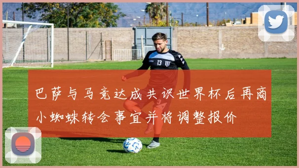 巴萨与马竞达成共识世界杯后再商小蜘蛛转会事宜并将调整报价