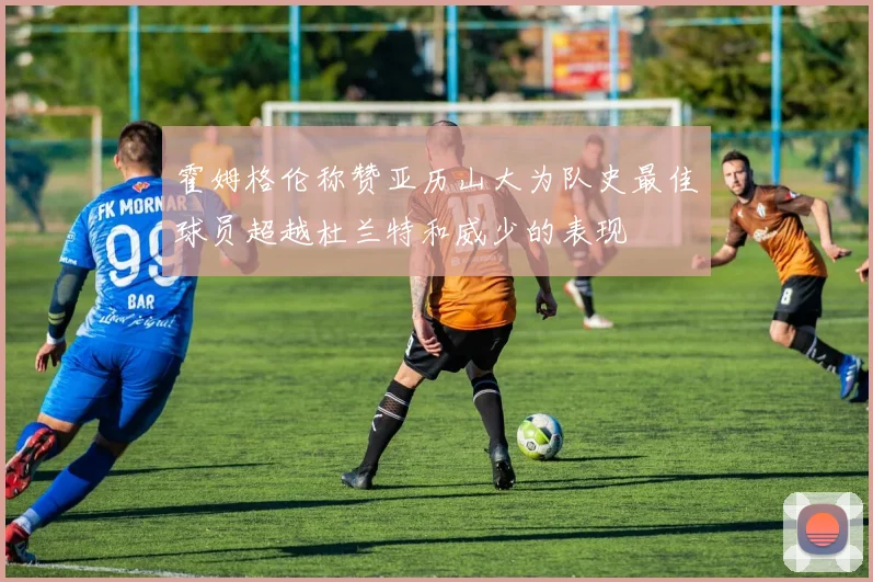 霍姆格伦称赞亚历山大为队史最佳球员超越杜兰特和威少的表现