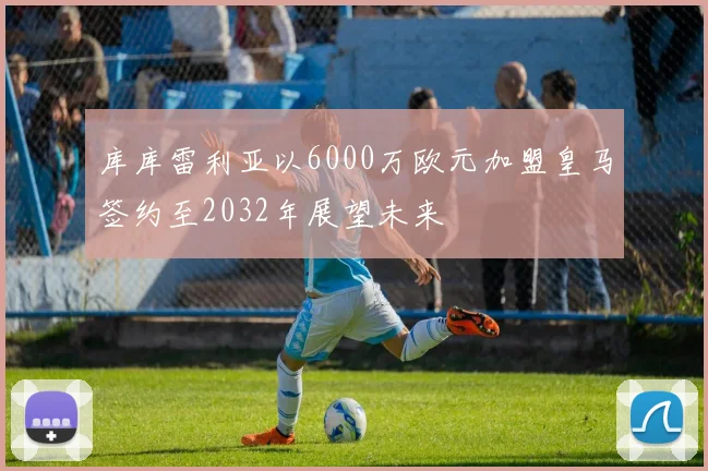 库库雷利亚以6000万欧元加盟皇马签约至2032年展望未来